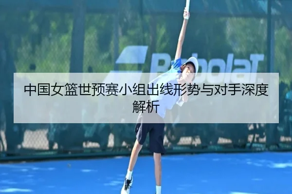 中国女篮世预赛小组出线形势与对手深度解析